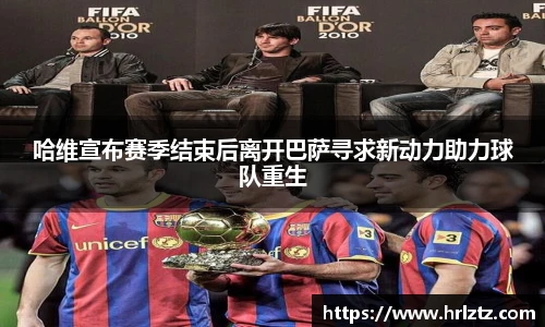 哈维宣布赛季结束后离开巴萨寻求新动力助力球队重生